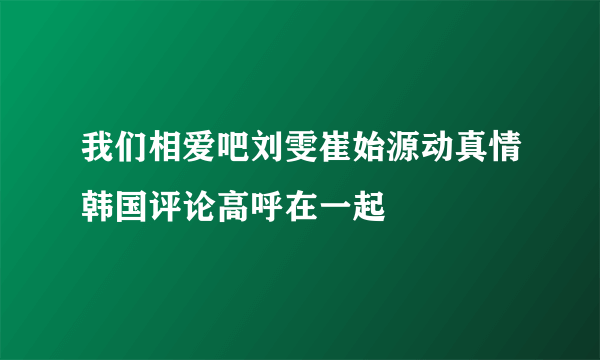 我们相爱吧刘雯崔始源动真情韩国评论高呼在一起