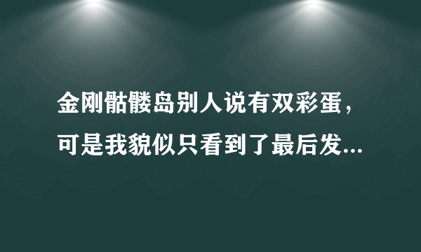 金刚骷髅岛别人说有双彩蛋，可是我貌似只看到了最后发现了更多的怪物那里，另外一个彩蛋是指哪里？