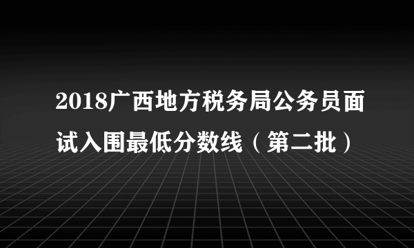 2018广西地方税务局公务员面试入围最低分数线（第二批）