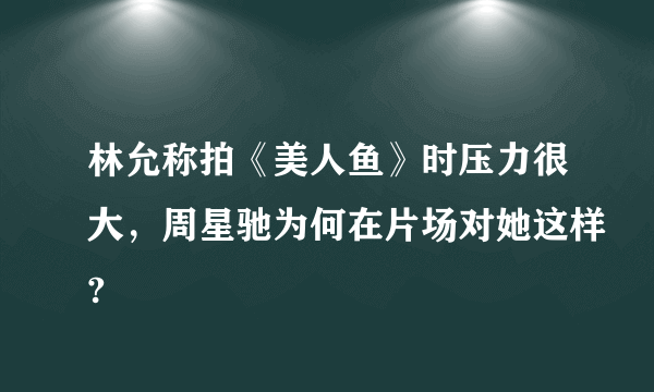 林允称拍《美人鱼》时压力很大，周星驰为何在片场对她这样?