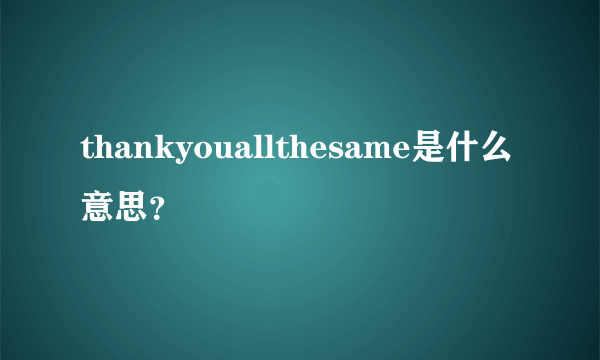 thankyouallthesame是什么意思？