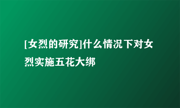 [女烈的研究]什么情况下对女烈实施五花大绑