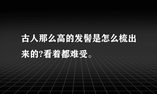 古人那么高的发髻是怎么梳出来的?看着都难受。