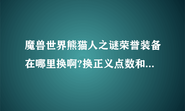 魔兽世界熊猫人之谜荣誉装备在哪里换啊?换正义点数和勇气点数的地方全是野怪怎么办? 那个任务才可以开启？