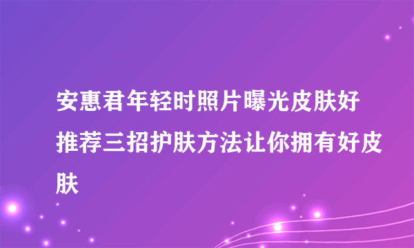 安惠君年轻时照片曝光皮肤好推荐三招护肤方法让你拥有好皮肤