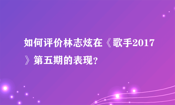 如何评价林志炫在《歌手2017》第五期的表现？