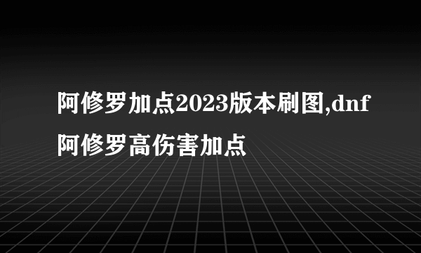 阿修罗加点2023版本刷图,dnf阿修罗高伤害加点