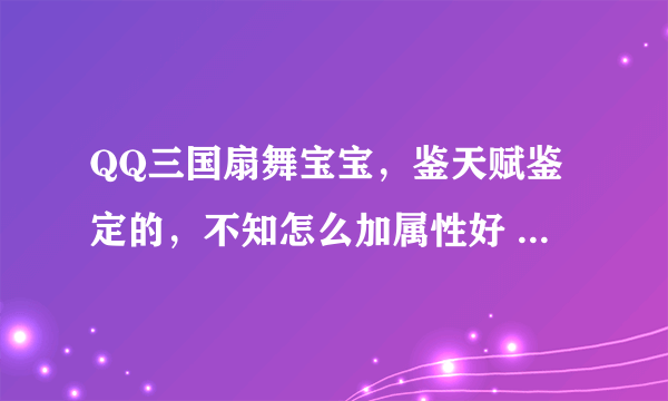 QQ三国扇舞宝宝，鉴天赋鉴定的，不知怎么加属性好 学什么技能 本人XS