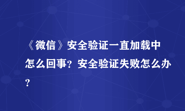 《微信》安全验证一直加载中怎么回事？安全验证失败怎么办？