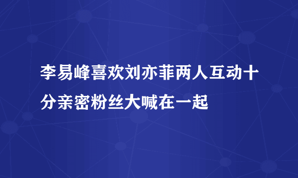 李易峰喜欢刘亦菲两人互动十分亲密粉丝大喊在一起