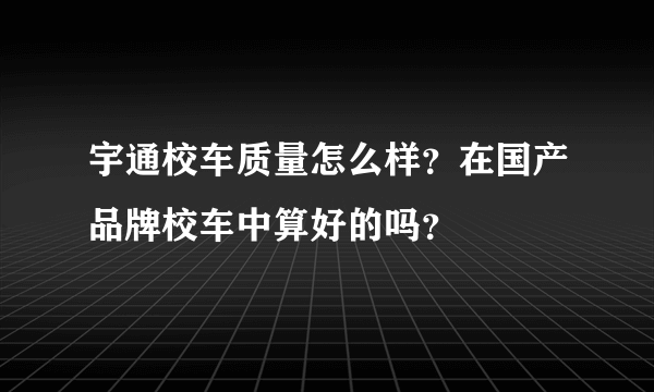 宇通校车质量怎么样？在国产品牌校车中算好的吗？