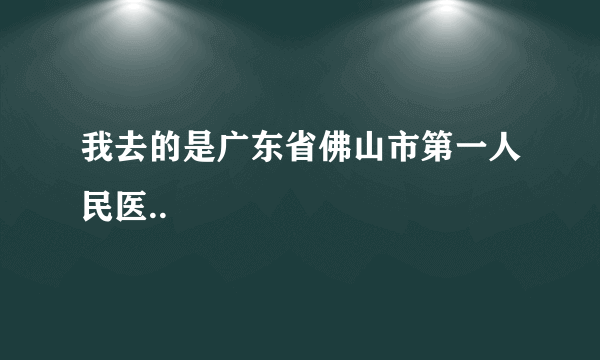 我去的是广东省佛山市第一人民医..