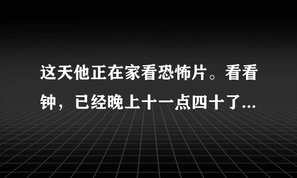 这天他正在家看恐怖片。看看钟，已经晚上十一点四十了。外面冷不