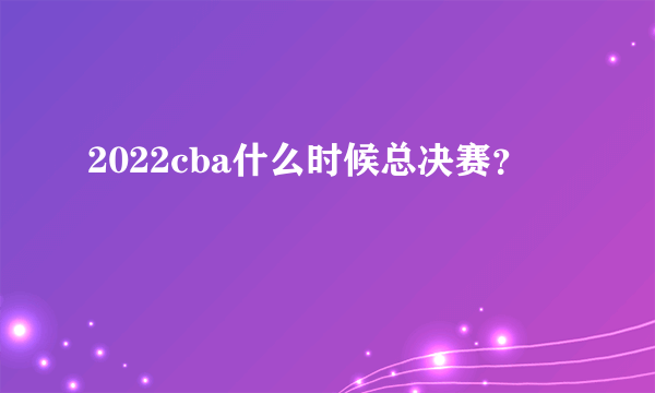 2022cba什么时候总决赛？