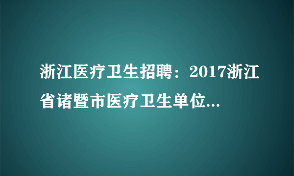 浙江医疗卫生招聘：2017浙江省诸暨市医疗卫生单位招聘全日制硕士博士研究生25人公告