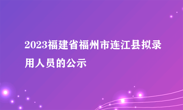 2023福建省福州市连江县拟录用人员的公示