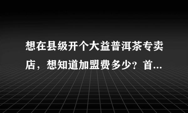 想在县级开个大益普洱茶专卖店，想知道加盟费多少？首次铺货多少？店面要多大？预备资金多少？