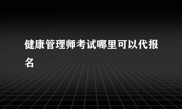 健康管理师考试哪里可以代报名