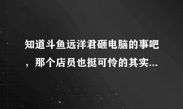 知道斗鱼远洋君砸电脑的事吧，那个店员也挺可怜的其实，但是活该嘴贱哎，就问问他被开除了吗