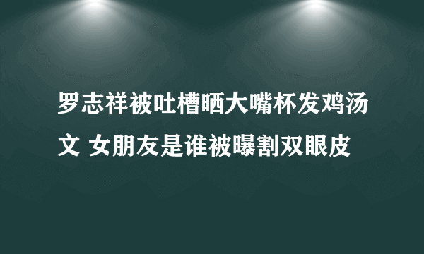 罗志祥被吐槽晒大嘴杯发鸡汤文 女朋友是谁被曝割双眼皮