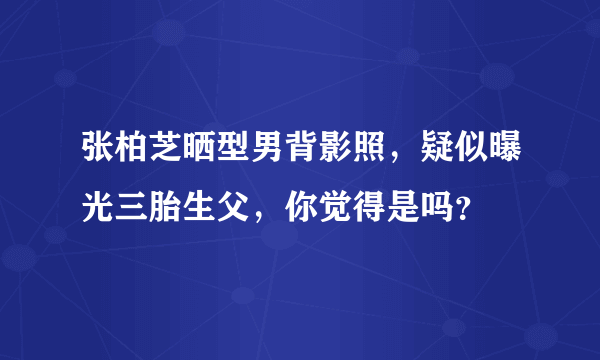 张柏芝晒型男背影照，疑似曝光三胎生父，你觉得是吗？