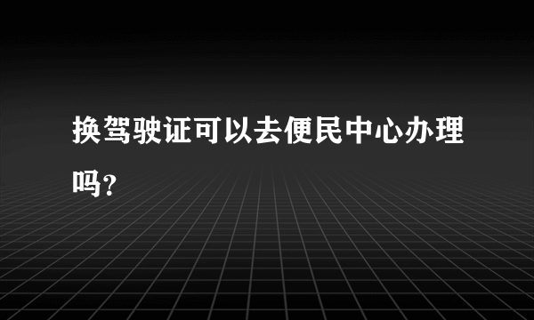 换驾驶证可以去便民中心办理吗？