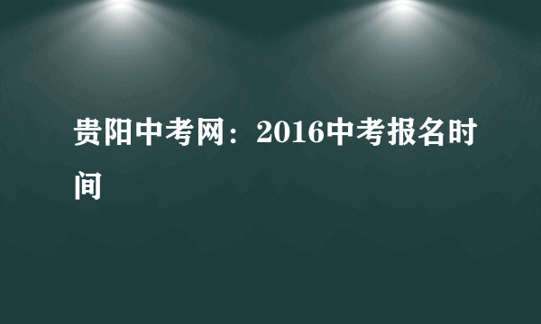 贵阳中考网：2016中考报名时间