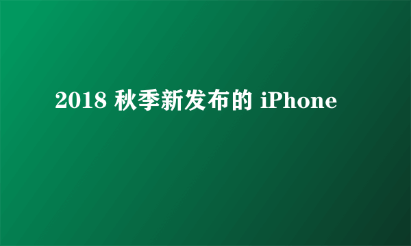 2018 秋季新发布的 iPhone