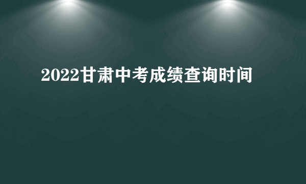 2022甘肃中考成绩查询时间