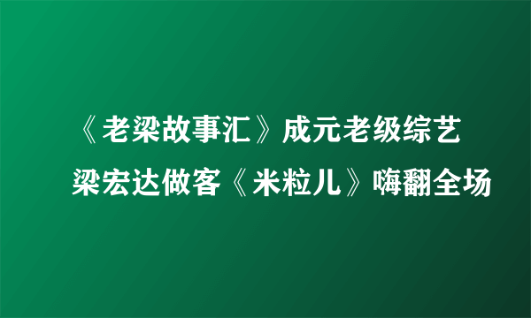 《老梁故事汇》成元老级综艺梁宏达做客《米粒儿》嗨翻全场