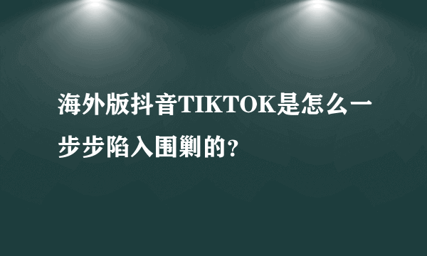 海外版抖音TIKTOK是怎么一步步陷入围剿的？