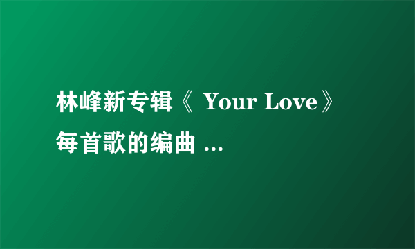 林峰新专辑《 Your Love》 每首歌的编曲 词曲 是谁？