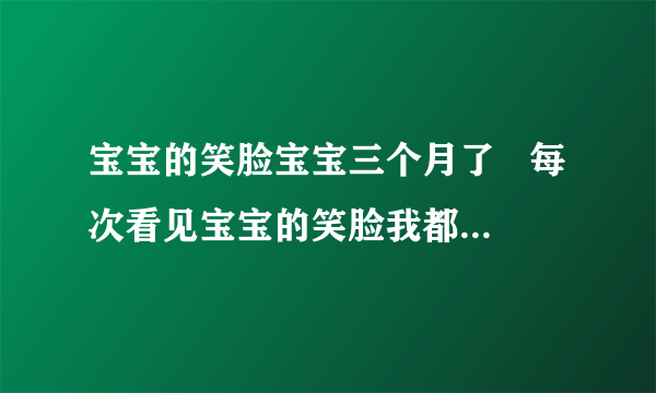 宝宝的笑脸宝宝三个月了   每次看见宝宝的笑脸我都好开心   这是我家二宝   大宝从小奶奶带  现在才知道带宝宝有多辛苦   但不管怎么辛苦看见宝宝得笑脸我就不觉得辛苦了  好开？