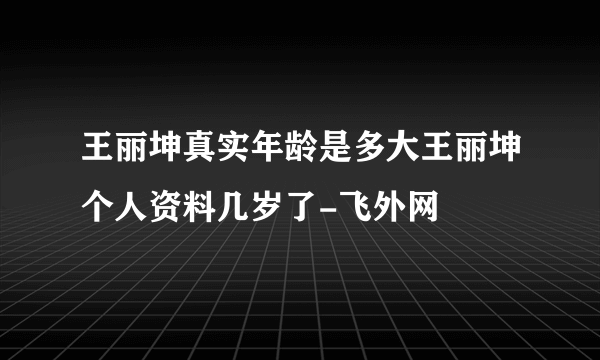 王丽坤真实年龄是多大王丽坤个人资料几岁了-飞外网