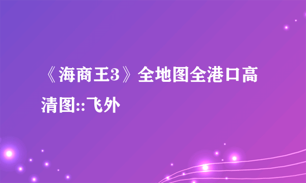 《海商王3》全地图全港口高清图::飞外