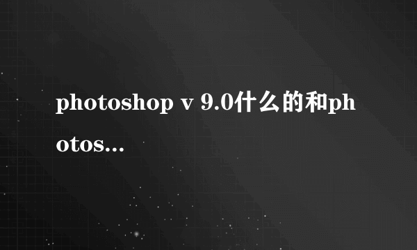 photoshop v 9.0什么的和photoshop cs 和cs2有什么不同？？