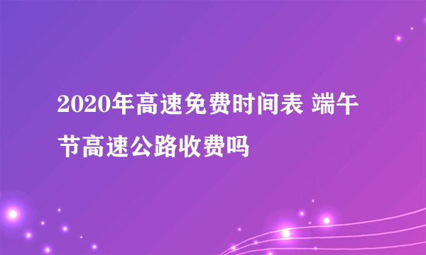 2020年高速免费时间表 端午节高速公路收费吗