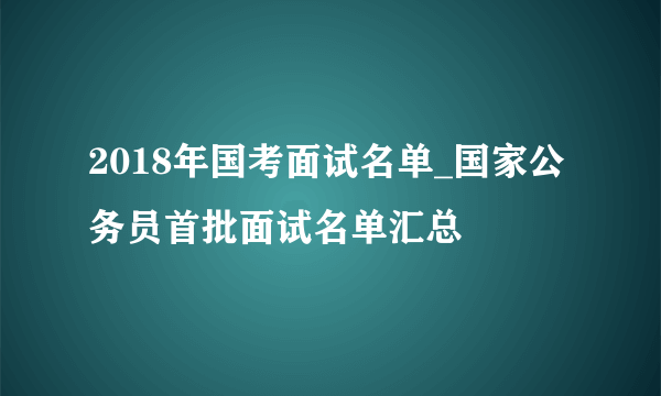 2018年国考面试名单_国家公务员首批面试名单汇总