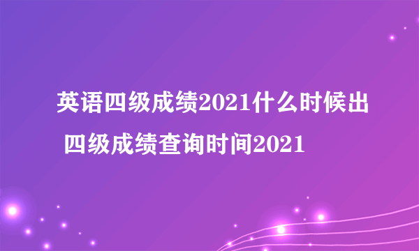 英语四级成绩2021什么时候出 四级成绩查询时间2021