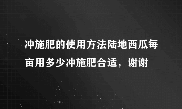 冲施肥的使用方法陆地西瓜每亩用多少冲施肥合适，谢谢