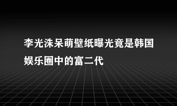 李光洙呆萌壁纸曝光竟是韩国娱乐圈中的富二代