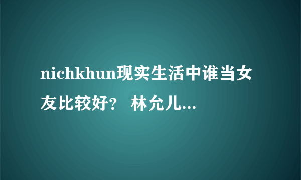 nichkhun现实生活中谁当女友比较好？ 林允儿、yuil、宋茜。我觉得是林允儿。。。。。。。。。。。