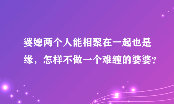 婆媳两个人能相聚在一起也是缘，怎样不做一个难缠的婆婆？