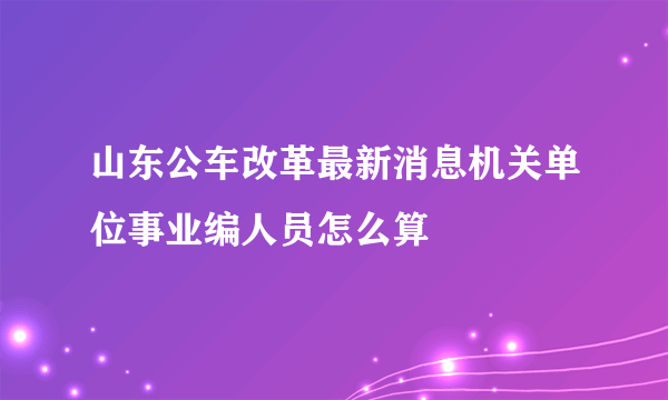 山东公车改革最新消息机关单位事业编人员怎么算