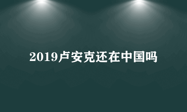 2019卢安克还在中国吗