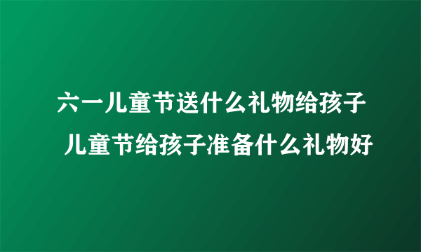 六一儿童节送什么礼物给孩子 儿童节给孩子准备什么礼物好