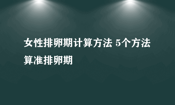 女性排卵期计算方法 5个方法算准排卵期