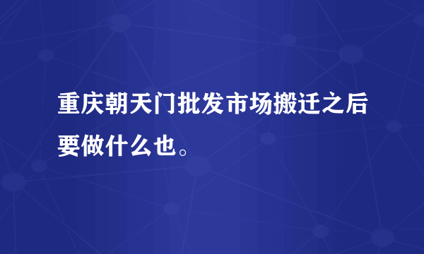 重庆朝天门批发市场搬迁之后要做什么也。