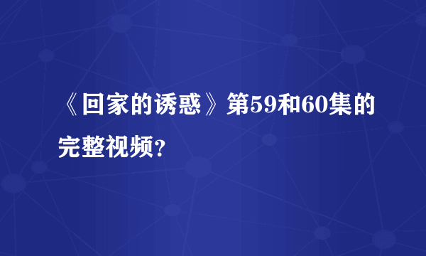 《回家的诱惑》第59和60集的完整视频？