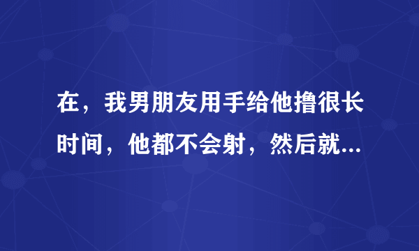 在，我男朋友用手给他撸很长时间，他都不会射，然后就软了，是有